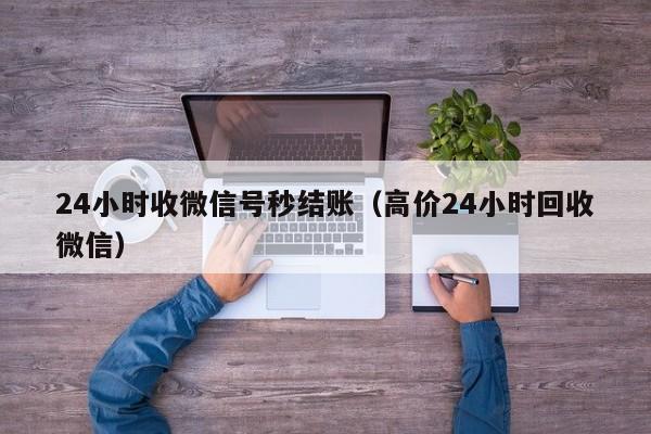 24小时收微信号秒结账（高价24小时回收微信）