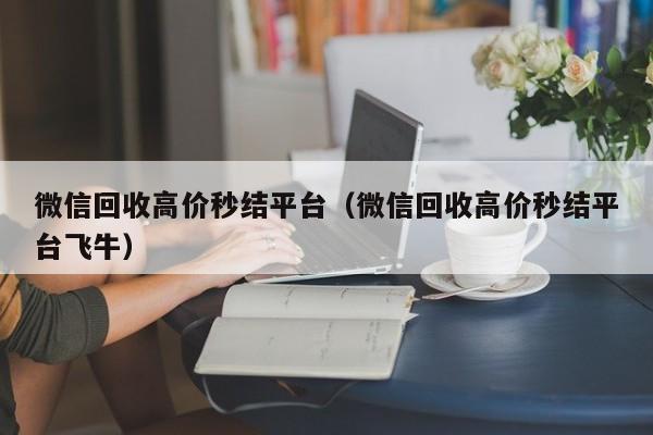 微信回收高价秒结平台（微信回收高价秒结平台飞牛）