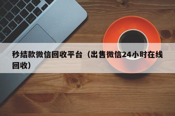 秒结款微信回收平台（出售微信24小时在线回收）