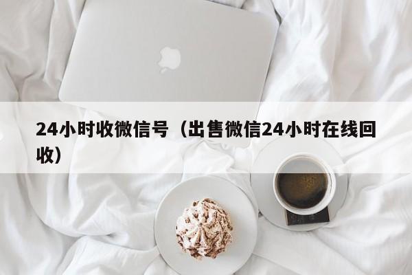 24小时收微信号（出售微信24小时在线回收）