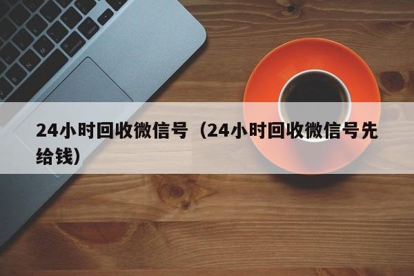 24小时回收微信号（24小时回收微信号先给钱）