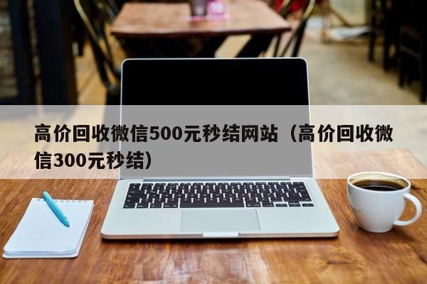 高价回收微信500元秒结网站（高价回收微信300元秒结）