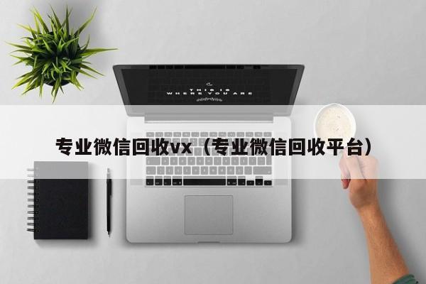 专业微信回收vx（专业微信回收平台）