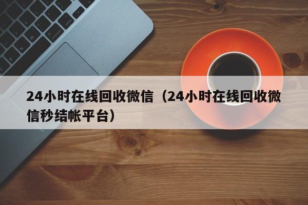 24小时在线回收微信（24小时在线回收微信秒结帐平台）