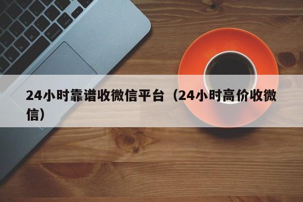 24小时靠谱收微信平台（24小时高价收微信）