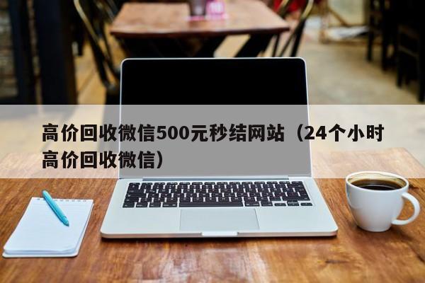 高价回收微信500元秒结网站（24个小时高价回收微信）