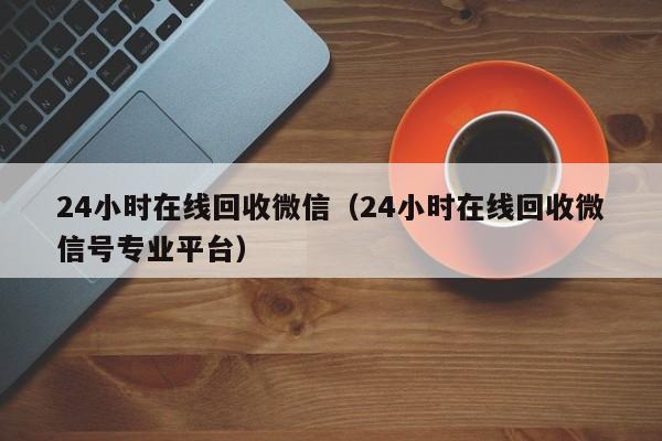 24小时在线回收微信（24小时在线回收微信号专业平台）