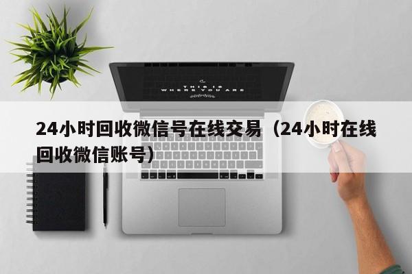 24小时回收微信号在线交易（24小时在线回收微信账号）