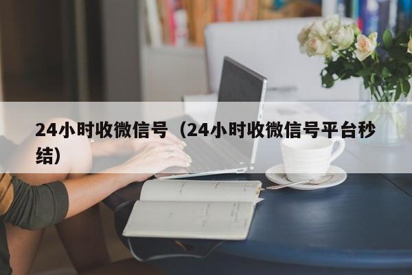 24小时收微信号（24小时收微信号平台秒结）