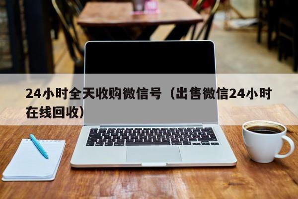 24小时全天收购微信号（出售微信24小时在线回收）