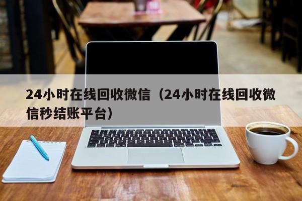 24小时在线回收微信（24小时在线回收微信秒结账平台）