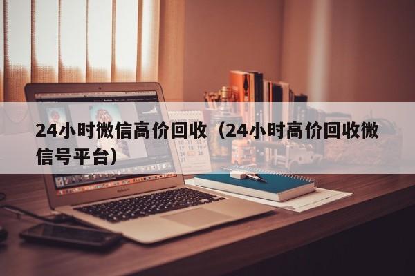 24小时微信高价回收（24小时高价回收微信号平台）