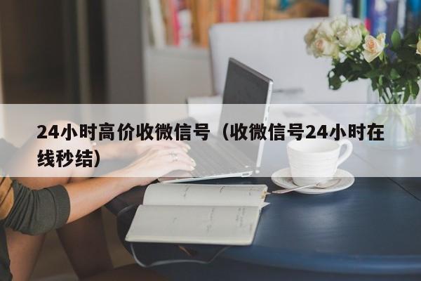 24小时高价收微信号（收微信号24小时在线秒结）