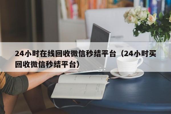 24小时在线回收微信秒结平台（24小时买回收微信秒结平台）