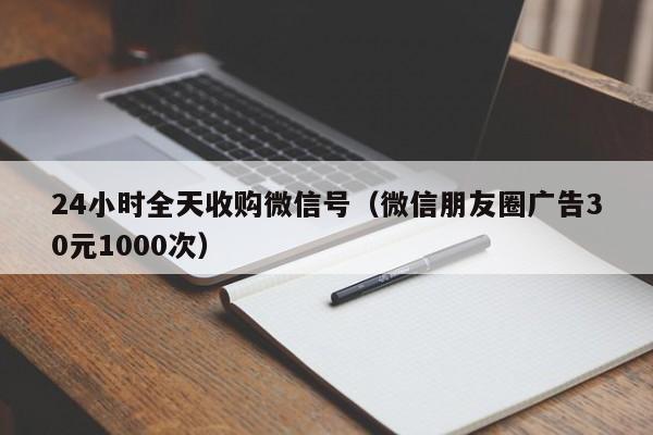 24小时全天收购微信号（微信朋友圈广告30元1000次）