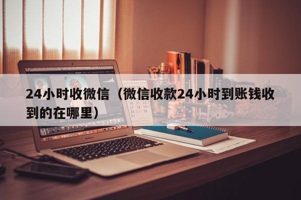 24小时收微信（微信收款24小时到账钱收到的在哪里）