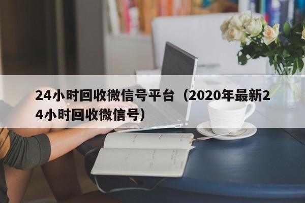 24小时回收微信号平台（2020年最新24小时回收微信号）