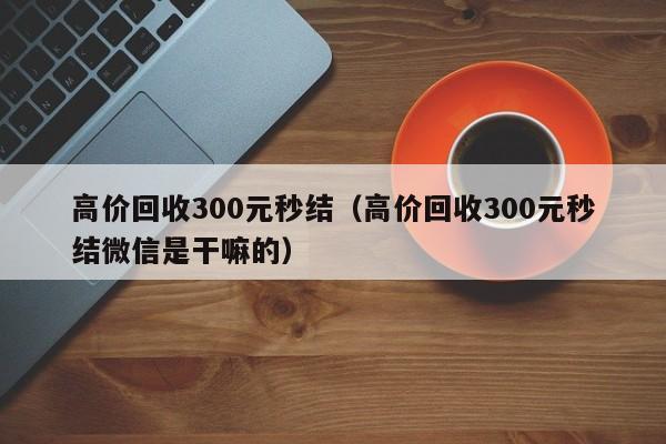 高价回收300元秒结（高价回收300元秒结微信是干嘛的）