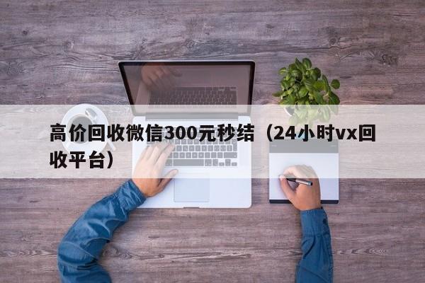 高价回收微信300元秒结（24小时vx回收平台）