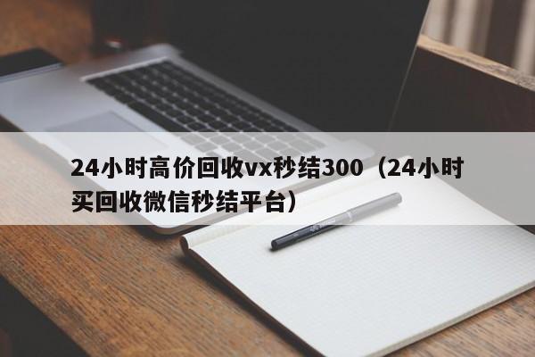 24小时高价回收vx秒结300（24小时买回收微信秒结平台）