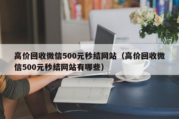 高价回收微信500元秒结网站（高价回收微信500元秒结网站有哪些）