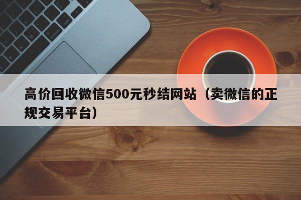 高价回收微信500元秒结网站（卖微信的正规交易平台）