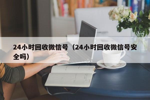 24小时回收微信号（24小时回收微信号安全吗）