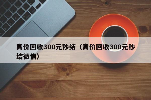 高价回收300元秒结（高价回收300元秒结微信）