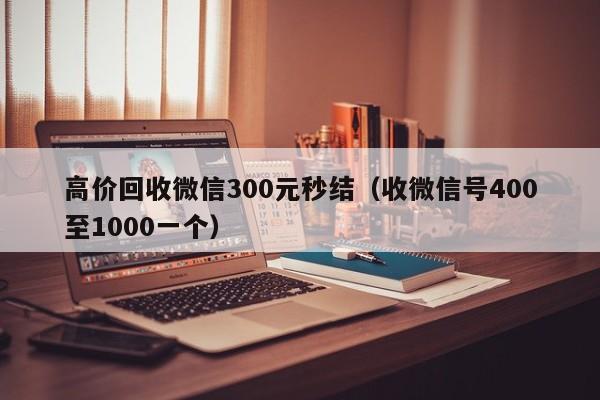 高价回收微信300元秒结（收微信号400至1000一个）