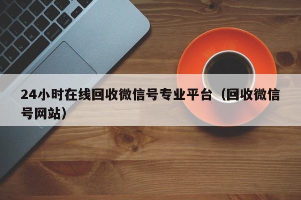 24小时在线回收微信号专业平台（回收微信号网站）