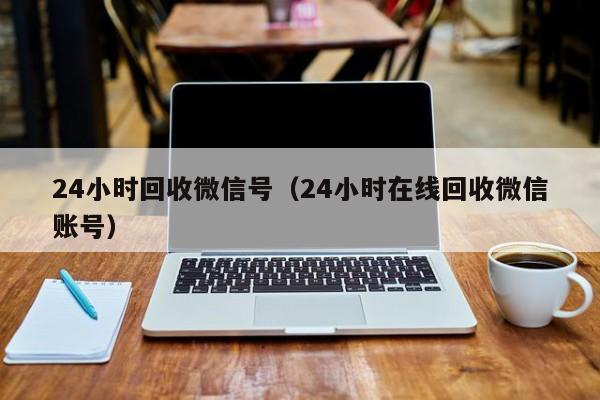 24小时回收微信号（24小时在线回收微信账号）