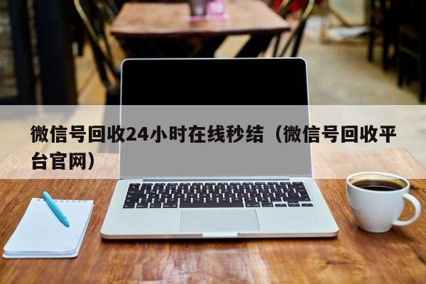 微信号回收24小时在线秒结（微信号回收平台官网）